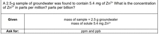A 2.5-g sample of groundwater was found to contain 5.4 mg of Zn²* What is the concentration
of Zn2" in parts per million? parts per billion?
Given
mass of sample = 2.5 g groundwater
mass of solute 5.4 mg Zn2
Ask for:
ppm and ppb

