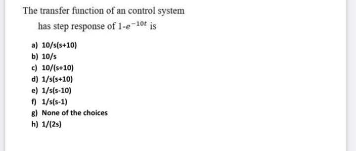 The transfer function of an control system
has step response of 1-e-10t is
a) 10/s(s+10)
b) 10/s
c) 10/(s+10)
d) 1/s(s+10)
e) 1/s(s-10)
f) 1/s(s-1)
8) None of the choices
h) 1/(2s)
