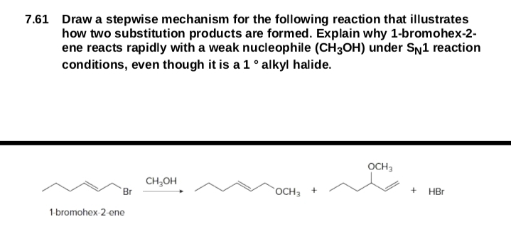 7.61 Draw a stepwise mechanism for the following reaction that illustrates
how two substitution products are formed. Explain why 1-bromohex-2-
ene reacts rapidly with a weak nucleophile (CH3OH) under SN1 reaction
conditions, even though it is a 1 ° alkyl halide.
OCH3
CH;OH
Br
OCH3 +
HBr
1-bromohex-2-ene
