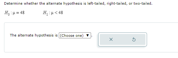 Determine whether the alternate hypothesis is left-tailed, right-tailed, or two-tailed.
Ho :u= 48
H:u< 48
The alternate hypothesis is (Choose one) ▼
