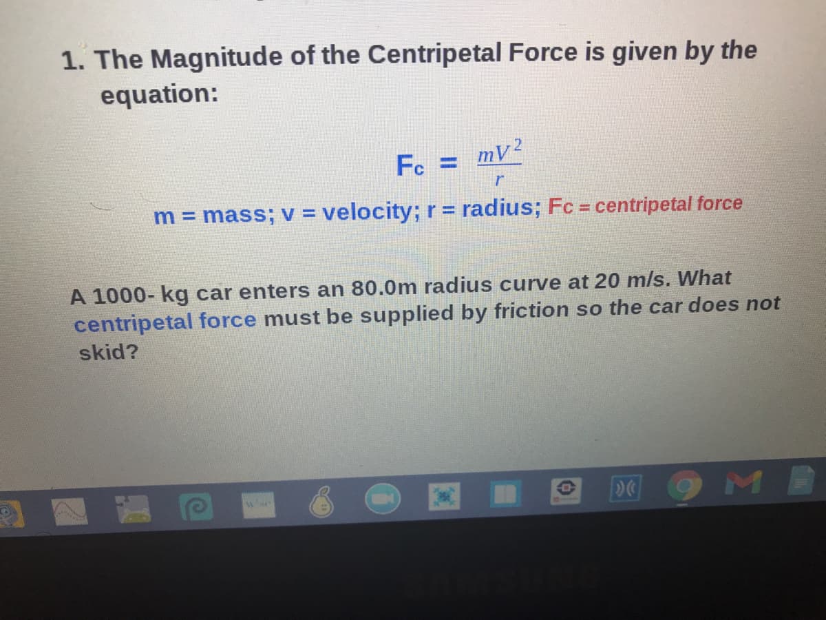 1. The Magnitude of the Centripetal Force is given by the
equation:
Fc =
= my2
m = mass; v = velocity; r = radius; Fc = centripetal force
A 1000- kg car enters an 80.0m radius curve at 20 m/s. What
centripetal force must be supplied by friction so the car does not
skid?
