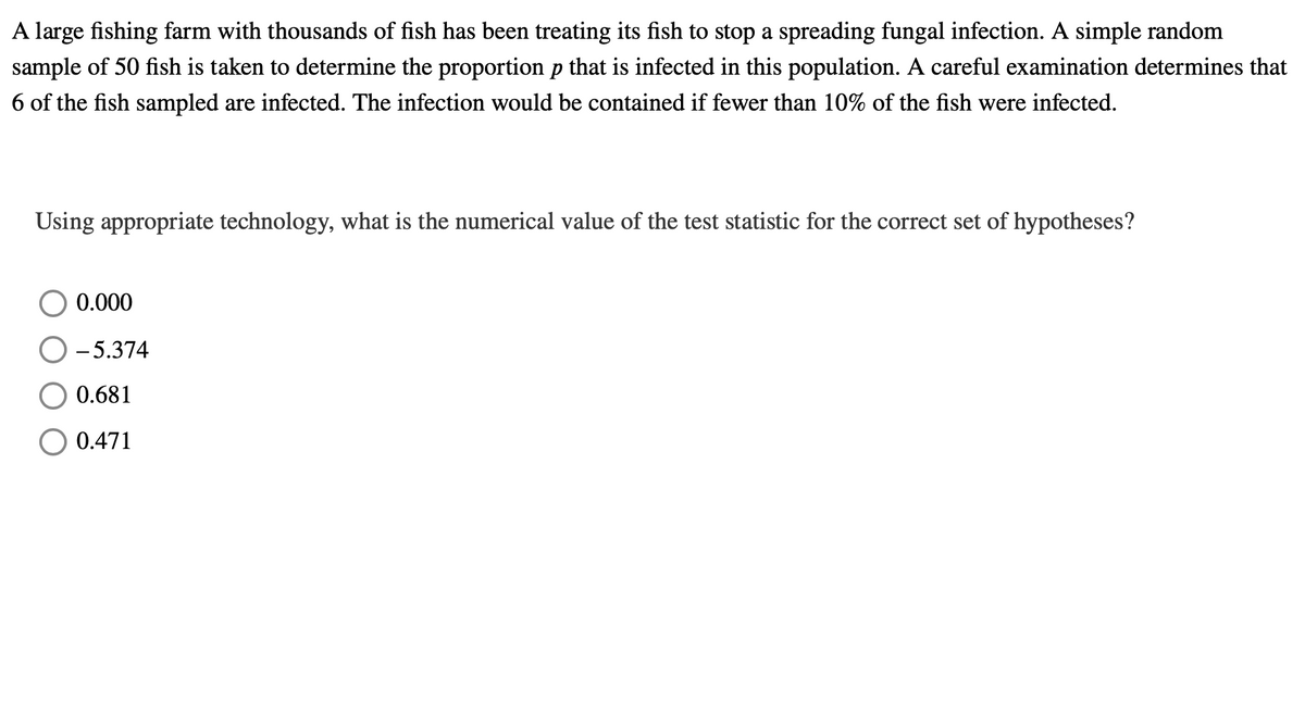 A large fishing farm with thousands of fish has been treating its fish to stop a spreading fungal infection. A simple random
sample of 50 fish is taken to determine the proportion p that is infected in this population. A careful examination determines that
6 of the fish sampled are infected. The infection would be contained if fewer than 10% of the fish were infected.
Using appropriate technology, what is the numerical value of the test statistic for the correct set of hypotheses?
0.000
- 5.374
0.681
0.471
