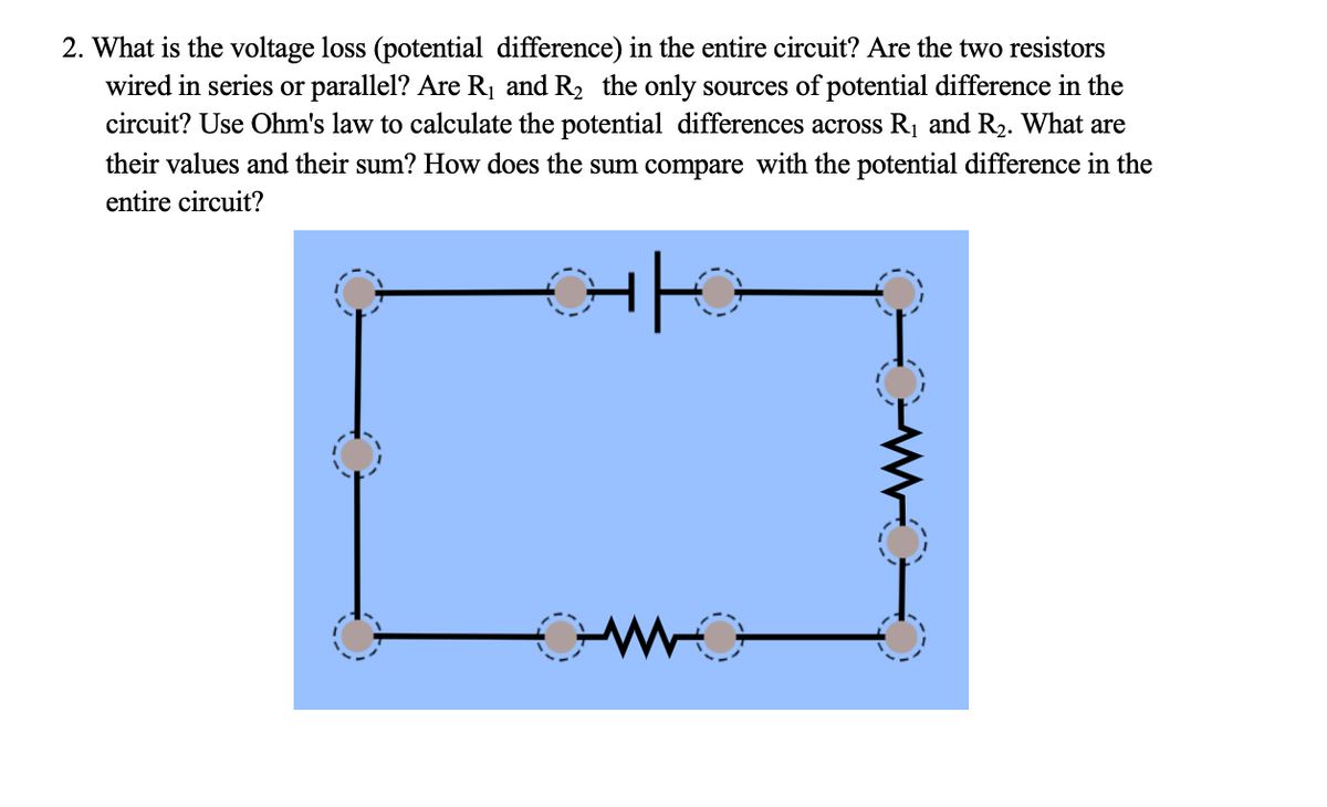 2. What is the voltage loss (potential difference) in the entire circuit? Are the two resistors
wired in series or parallel? Are R₁ and R₂ the only sources of potential difference in the
circuit? Use Ohm's law to calculate the potential differences across R₁ and R₂. What are
their values and their sum? How does the sum compare with the potential difference in the
entire circuit?
Hi
O
I
