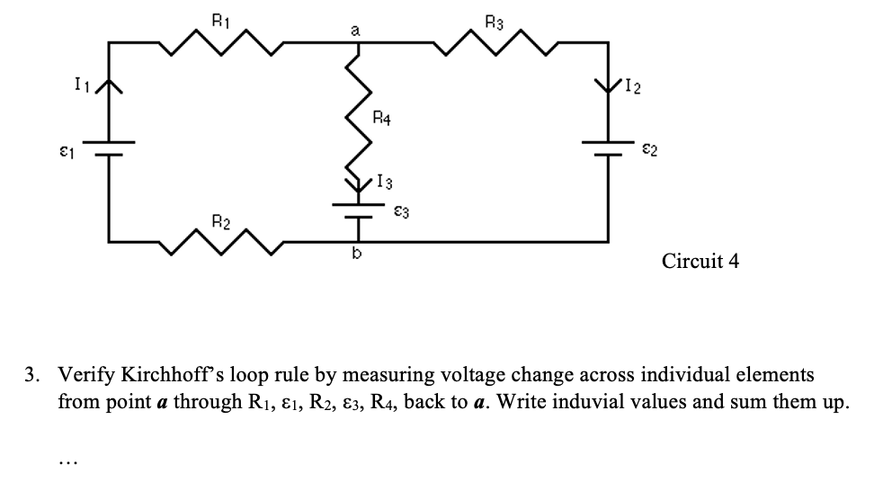 €1
R1
R2
b
R4
13
€3
R3
€2
Circuit 4
3. Verify Kirchhoff's loop rule by measuring voltage change across individual elements
from point a through R₁, &1, R2, 83, R4, back to a. Write induvial values and sum them up.