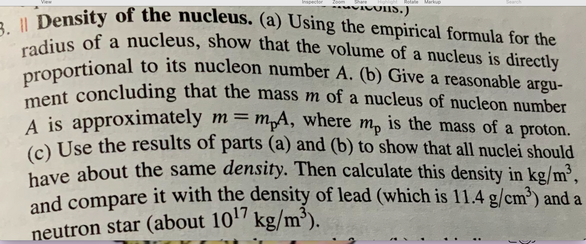 mp
3. | Density of the nucleus. (a) Using the empirical formula for the
radius of a nucleus, show that the volume of a nucleus is directly
proportional to its nucleon number A. (b) Give a reasonable argu-
ment concluding that the mass m of a nucleus of nucleon number
A is approximately m = mp4, where m, is the mass of a proton.
(c) Use the results of parts (a) and (b) to show that all nuclei should
have about the same density. Then calculate this density in kg/m³,
and compare it with the density of lead (which is 11.4 g/cm³) and a
neutron star (about 10¹7 kg/m³).
View
Inspector Zoom Share
Highlight Rotate Markup
JIS.)
Search
SU