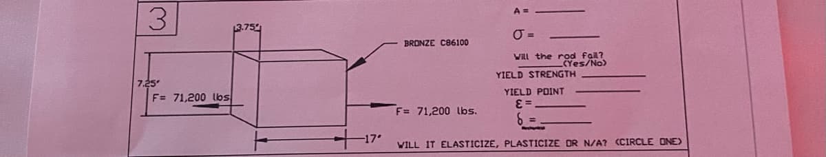 3
7.25
F= 71,200 lbs
13.75
-17°
BRONZE C86100
F= 71,200 lbs.
A=
Will the rod fail?
_(Yes/No)
YIELD STRENGTH
YIELD POINT
E=
WILL IT ELASTICIZE, PLASTICIZE DR N/A? (CIRCLE ONE)