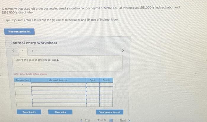 A company that uses job order costing incurred a monthly factory payroll of $216,000. Of this amount, $51,000 is indirect labor and
$165,000 is direct labor.
Prepare journal entries to record the (a) use of direct labor and (b) use of indirect labor.
View transaction list
Journal entry worksheet
< 1
2
Record the cost of direct labor used.
Note: Enter debits before credits.
Transaction
Record entry
General Journal
Clear entry
Debit
< Prev
Credit
View general Journal
2 of 9
>
Next >