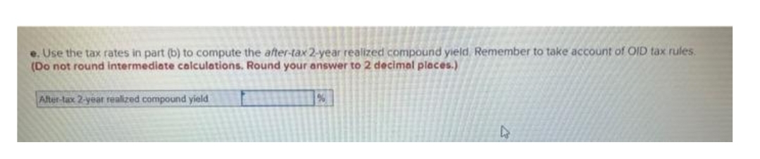 e. Use the tax rates in part (b) to compute the after-tax 2-year realized compound yield. Remember to take account of OID tax rules.
(Do not round intermediate calculations. Round your answer to 2 decimal places.)
After-tax 2-year realized compound yield
%
D