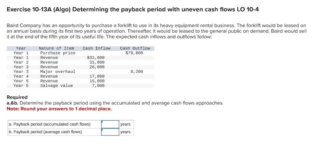 Exercise 10-13A (Algo) Determining the payback period with uneven cash flows LO 10-4
Baird Company has an opportunity to purchase a forklift to use in its heavy equipment rental business. The forklift would be leased on
an annual basis during its first two years of operation. Thereafter, it would be leased to the general public on demand. Baird would sell
it at the end of the fifth year of its useful life. The expected cash inflows and outflows follow:
Year
Year 1
Year 1
Year 2
Year 3.
Year 3.
Year 4
Year 5
Year 5
Nature of Item
Purchase price.
Revenue
Revenue
Revenue
Major overhaul
Revenue
Revenue
Salvage value
Cash Inflow
$31, 000
31, 000
26,000
17,000
15,000
7,000
Cash Outflow
$79, 800
a. Payback period (accumulated cash flows)
b. Payback period (average cash flows)
8, 200
Required
a.&b. Determine the payback period using the accumulated and average cash flows approaches.
Note: Round your answers to 1 decimal place.
years
years