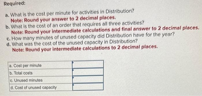 Required:
a. What is the cost per minute for activities in Distribution?
Note: Round your answer to 2 decimal places.
b. What is the cost of an order that requires all three activities?
Note: Round your intermediate calculations and final answer to 2 decimal places.
c. How many minutes of unused capacity did Distribution have for the year?
d. What was the cost of the unused capacity in Distribution?
Note: Round your intermediate calculations to 2 decimal places.
a. Cost per minute
b. Total costs
c. Unused minutes
d. Cost of unused capacity.
