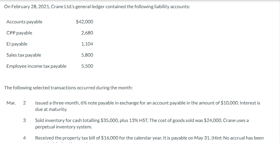 On February 28, 2021, Crane Ltd's general ledger contained the following liability accounts:
Accounts payable
CPP payable
El payable
Sales tax payable
Employee income tax payable
Mar.
2
$42,000
2,680
The following selected transactions occurred during the month:
3
1,104
5,800
5,500
Issued a three-month, 6% note payable in exchange for an account payable in the amount of $10,000. Interest is
due at maturity.
Sold inventory for cash totalling $35,000, plus 13% HST. The cost of goods sold was $24,000. Crane uses a
perpetual inventory system.
Received the property tax bill of $16,000 for the calendar year. It is payable on May 31. (Hint: No accrual has been