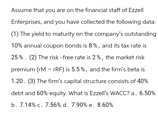Assume that you are on the financial staff of Ezzell
Enterprises, and you have collected the following data:
(1) The yield to maturity on the company's outstanding
10% annual coupon bonds is 8%, and its tax rate is
25% (2) The risk - free rate is 2%, the market risk
premium (rMrRF) is 5.5%, and the firm's beta is
1.20. (3) The firm's capital structure consists of 40%
debt and 60% equity. What is Ezzell's WACC? a. 6.50%
b. 7.14% c. 7.56% d. 7.90% e. 8.60%