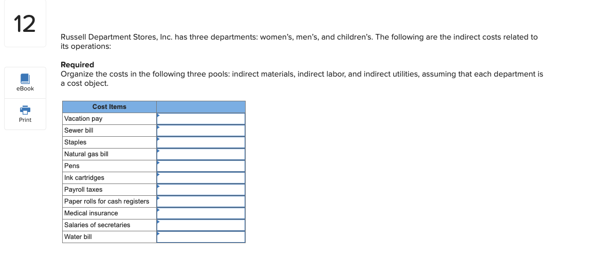 Russell Department Stores, Inc. has three departments: women's, men's, and children's. The following are the indirect costs related to
its operations:
Required
Organize the costs in the following three pools: indirect materials, indirect labor, and indirect utilities, assuming that each department is
a cost object.
Cost Items
Vacation pay
Sewer bill
Staples
Natural gas bill
Pens
Ink cartridges
Payroll taxes
Paper rolls for cash registers
Medical insurance
Salaries of secretaries
Water bill
