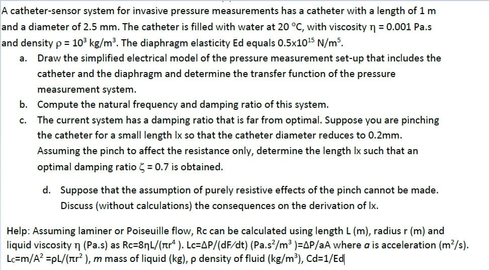 A catheter-sensor system for invasive pressure measurements has a catheter with a length of 1 m
and a diameter of 2.5 mm. The catheter is filled with water at 20 °C, with viscosity n = 0.001 Pa.s
and density p = 103 kg/m³. The diaphragm elasticity Ed equals 0.5x1015 N/m³.
a.
Draw the simplified electrical model of the pressure measurement set-up that includes the
catheter and the diaphragm and determine the transfer function of the pressure
measurement system.
b. Compute the natural frequency and damping ratio of this system.
The current system has a damping ratio that is far from optimal. Suppose you are pinching
the catheter for a small length Ix so that the catheter diameter reduces to 0.2mm.
c.
Assuming the pinch to affect the resistance only, determine the length Ix such that an
optimal damping ratio = 0.7 is obtained.
d. Suppose that the assumption of purely resistive effects of the pinch cannot be made.
Discuss (without calculations) the consequences on the derivation of Ix.
Help: Assuming laminer or Poiseuille flow, Rc can be calculated using length L (m), radius r (m) and
liquid viscosity n (Pa.s) as Rc=8nL/(ar" ). Lc=AP/(dF/dt) (Pa.s/m³ )=AP/aA where a is acceleration (m?/s).
Lc=m/A? =pL/(rtr? ), m mass of liquid (kg), p density of fluid (kg/m³), Cd=1/Ed
