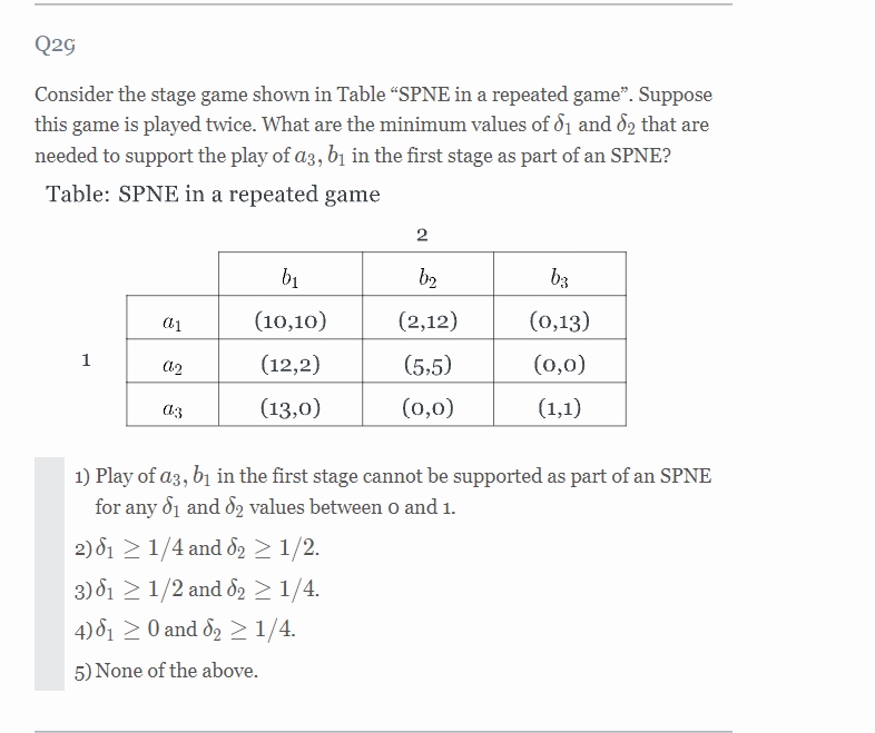 Q2G
Consider the stage game shown in Table “SPNE in a repeated game". Suppose
this game is played twice. What are the minimum values of d1 and 82 that are
needed to support the play of a3, b1 in the first stage as part of an SPNE?
Table: SPNE in a repeated game
bị
b2
b3
(10,10)
(2,12)
(0,13)
1
(12,2)
(5,5)
(0,0)
(13,0)
(0,0)
(1,1)
1) Play of a3, bị in the first stage cannot be supported as part of an SPNE
for any d1 and 82 values between o and 1.
2) 81 > 1/4 and d2 > 1/2.
3) 81 2 1/2 and d2 > 1/4.
4) 81 2 0 and 82 >1/4.
5) None of the above.
