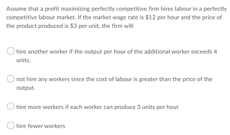 Assume that a profit maximizing perfectly competitive firm hires labour in a perfectly
competitive labour market. If the market wage rate is $12 per hour and the price of
the product produced is $3 per unit, the firm will:
hire another worker if the output per hour of the additional worker exceeds 4
units.
not hire any workers since the cost of labour is greater than the price of the
output.
hire more workers if each worker can produce 3 units per hour
hire fewer workers
