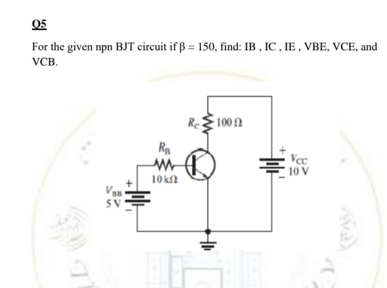 05
For the given npn BJT circuit if ß = 150, find: IB , IC , IE , VBE, VCE, and
VCB.
Re
100 2
Rp
Vcc
10 V
10 kfN
BB
5 V
