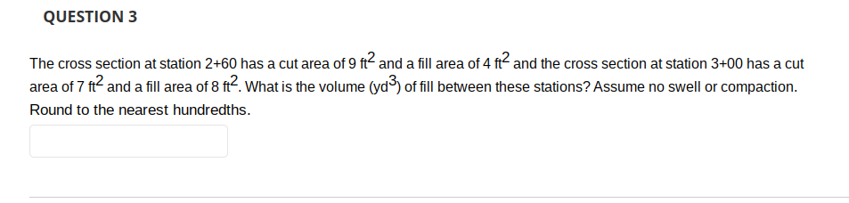 QUESTION 3
The cross section at station 2+60 has a cut area of 9 ft² and a fill area of 4 ft² and the cross section at station 3+00 has a cut
area of 7 ft² and a fill area of 8 ft². What is the volume (yd³) of fill between these stations? Assume no swell or compaction.
Round to the nearest hundredths.