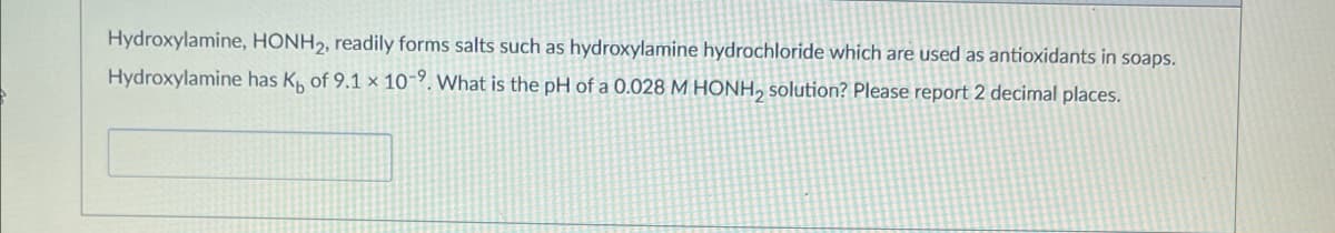 Hydroxylamine, HONH2, readily forms salts such as hydroxylamine hydrochloride which are used as antioxidants in soaps.
Hydroxylamine has K of 9.1 x 10-9. What is the pH of a 0.028 M HONH₂ solution? Please report 2 decimal places.