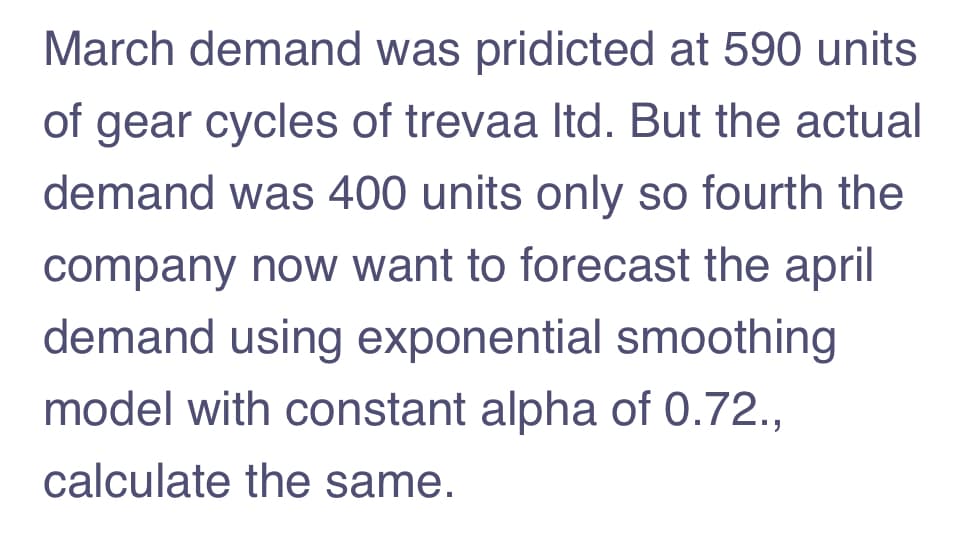 March demand was pridicted at 590 units
of gear cycles of trevaa Itd. But the actual
demand was 400 units only so fourth the
company now want to forecast the april
demand using exponential smoothing
model with constant alpha of 0.72.,
calculate the same.

