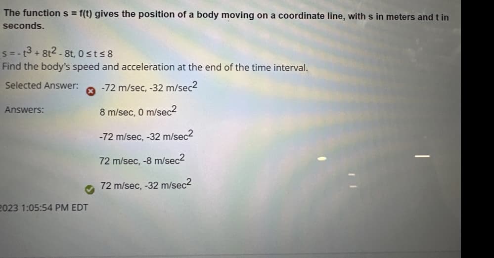 The function s = f(t) gives the position of a body moving on a coordinate line, with s in meters and t in
seconds.
s=-t3+8t2-8t, 0≤t≤8
Find the body's speed and acceleration at the end of the time interval.
Selected Answer: -72 m/sec, -32 m/sec²
Answers:
2023 1:05:54 PM EDT
8 m/sec, 0 m/sec2
-72 m/sec, -32 m/sec²
72 m/sec, -8 m/sec2
72 m/sec, -32 m/sec²