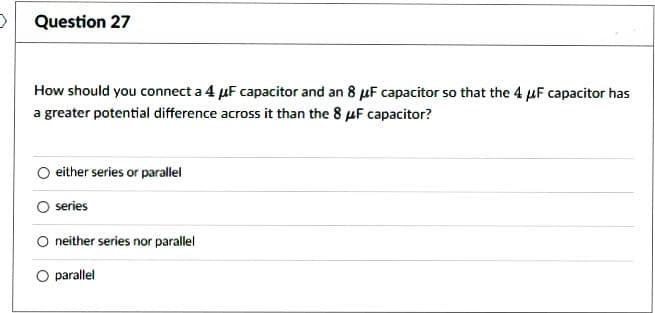 Question 27
How should you connect a 4 μF capacitor and an 8 μF capacitor so that the 4 μF capacitor has
a greater potential difference across it than the 8 μF capacitor?
either series or parallel
series
neither series nor parallel
O parallel