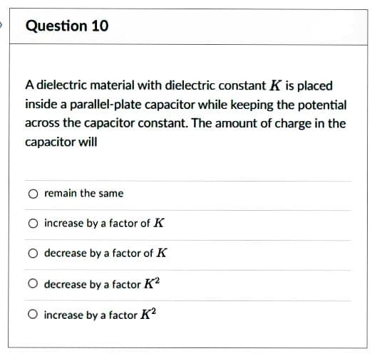 Question 10
A dielectric material with dielectric constant K is placed
inside a parallel-plate capacitor while keeping the potential
across the capacitor constant. The amount of charge in the
capacitor will
remain the same
O increase by a factor of K
decrease by a factor of K
O decrease by a factor K²
O increase by a factor K²