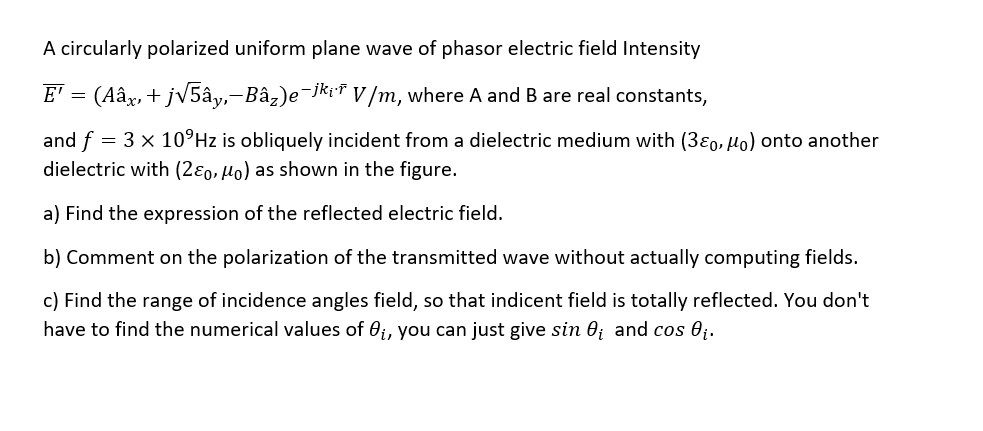 A circularly polarized uniform plane wave of phasor electric field Intensity
E' = (Aâx, + jV5ây,-Bâz)e¬Jki* V/m, where A and B are real constants,
and f = 3 x 10°HZ is obliquely incident from a dielectric medium with (380, Ho) onto another
dielectric with (2ɛo, µo) as shown in the figure.
a) Find the expression of the reflected electric field.
b) Comment on the polarization of the transmitted wave without actually computing fields.
c) Find the range of incidence angles field, so that indicent field is totally reflected. You don't
have to find the numerical values of 0i, you can just give sin 0ị and cos 0;.
