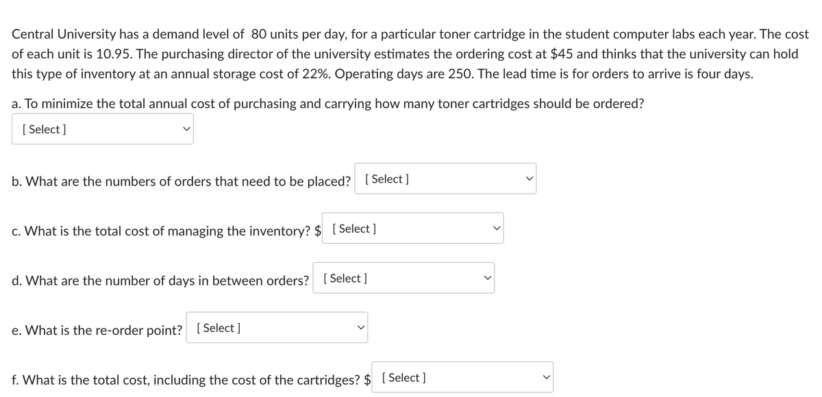 Central University has a demand level of 80 units per day, for a particular toner cartridge in the student computer labs each year. The cost
of each unit is 10.95. The purchasing director of the university estimates the ordering cost at $45 and thinks that the university can hold
this type of inventory at an annual storage cost of 22%. Operating days are 250. The lead time is for orders to arrive is four days.
a. To minimize the total annual cost of purchasing and carrying how many toner cartridges should be ordered?
[Select]
b. What are the numbers of orders that need to be placed? [Select]
c. What is the total cost of managing the inventory? $ [Select]
d. What are the number of days in between orders? [Select]
e. What is the re-order point? [Select]
f. What is the total cost, including the cost of the cartridges? $ [Select]