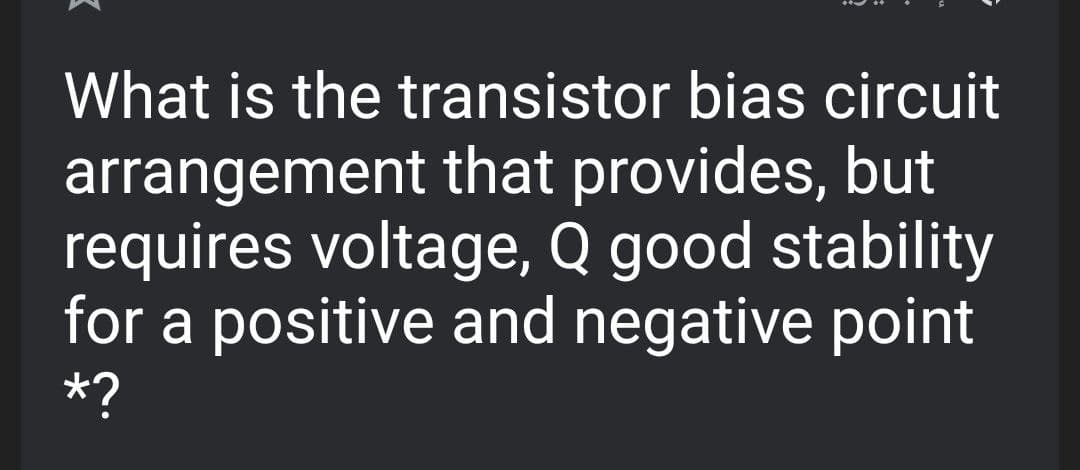 What is the transistor bias circuit
arrangement that provides, but
requires voltage, Q good stability
for a positive and negative point
*?
