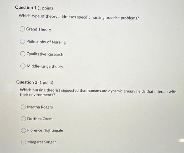 Question 1 (1 point)
Which type of theory addresses specific nursing practice problems?
Grand Theory
Philosophy of Nursing
Qualitative Research
Middle-range theory
Question 2 (1 point)
Which nursing theorist suggested that humans are dynamic energy fields that interact with
their environments?
O Martha Rogers
Dorthea Orem
O Florence Nightingale
O Margaret Sanger
