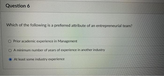 Question 6
Which of the following is a preferred attribute of an entrepreneurial team?
O Prior academic experience in Management
O A minimum number of years of experience in another industry
At least some industry experience
