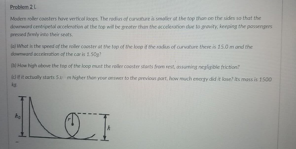 Problem 2(
Modern roller coasters have vertical loops. The radius of curvature is smaller at the top than on the sides so that the
downward centripetal acceleration at the top will be greater than the acceleration due to gravity, keeping the passengers
pressed firmly into their seats.
(a) What is the speed of the roller coaster at the top of the loop if the radius of curvature there is 15.0 m and the
downward acceleration of the car is 1.50g?
(b) How high above the top of the loop must the roller coaster starts from rest, assuming negligible friction?
(c) If it actually starts 5.t m higher than your answer to the previous part, how much energy did it lose? Its mass is 1500
kg.
ho
