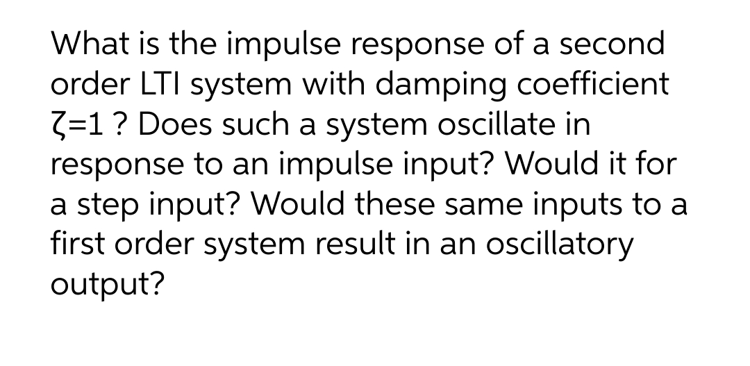What is the impulse response of a second
order LTI system with damping coefficient
3=1? Does such a system oscillate in
response to an impulse input? Would it for
a step input? Would these same inputs to a
first order system result in an oscillatory
output?
