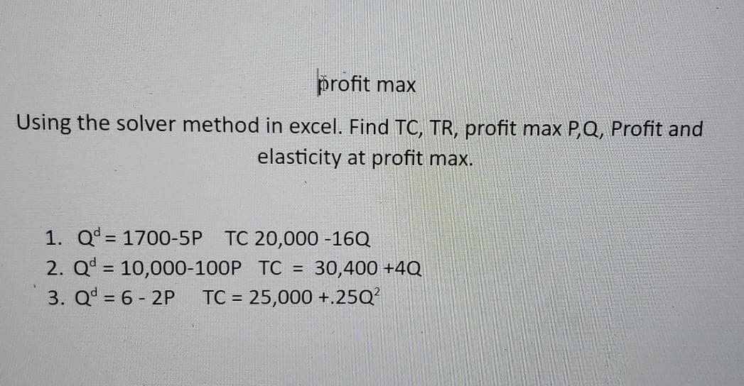 profit max
Using the solver method in excel. Find TC, TR, profit max P,Q, Profit and
elasticity at profit max.
1. Q= 1700-5P TC 20,000 -16Q
2. Q = 10,000-100P TC
3. Q = 6 - 2P
30,400 +4Q
TC = 25,000 +.25Q?
%3D
