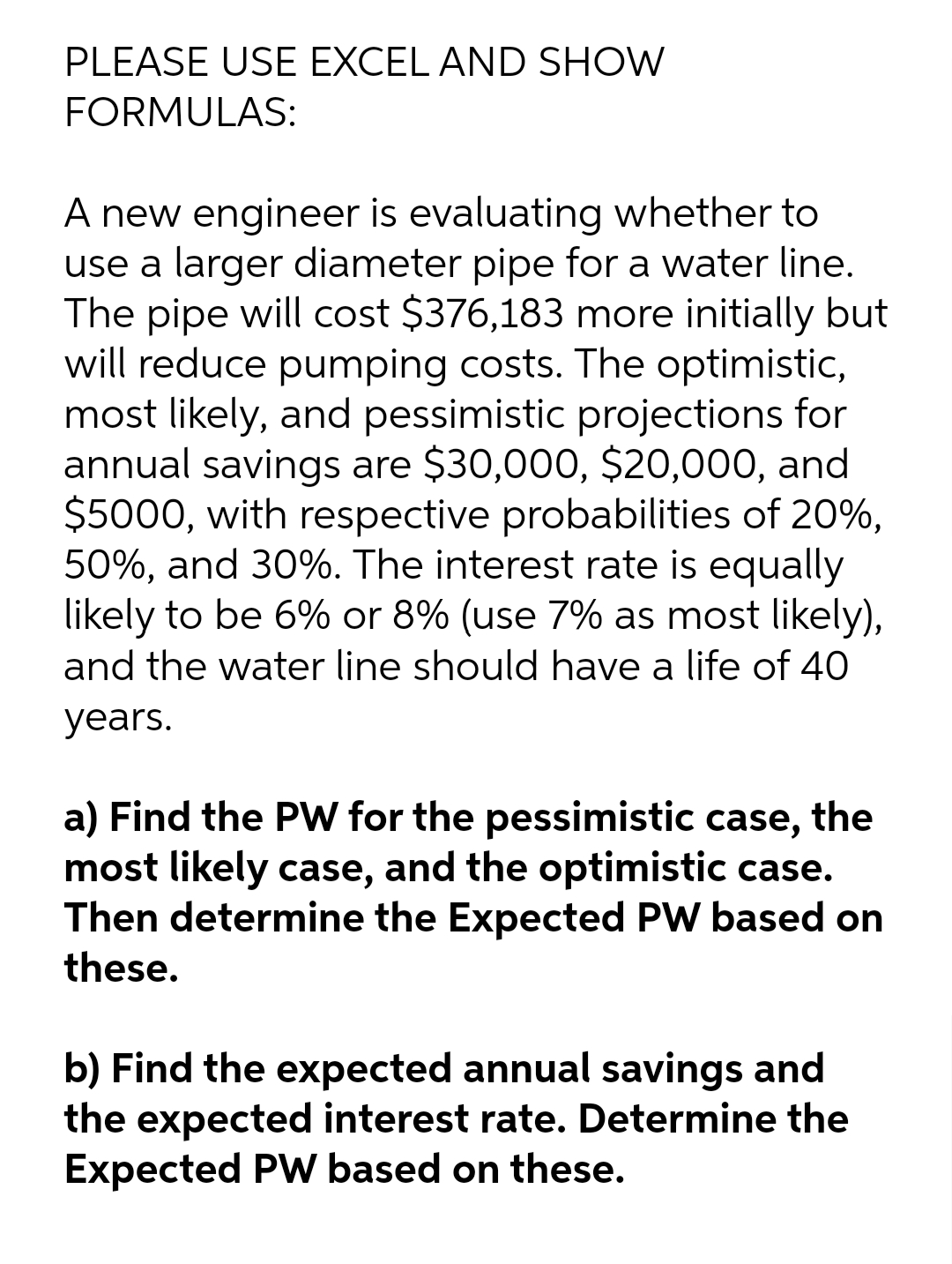 PLEASE USE EXCEL AND SHOW
FORMULAS:
A new engineer is evaluating whether to
use a larger diameter pipe for a water line.
The pipe will cost $376,183 more initially but
will reduce pumping costs. The optimistic,
most likely, and pessimistic projections for
annual savings are $30,000, $20,000, and
$5000, with respective probabilities of 20%,
50%, and 30%. The interest rate is equally
likely to be 6% or 8% (use 7% as most likely),
and the water line should have a life of 40
years.
a) Find the PW for the pessimistic case, the
most likely case, and the optimistic case.
Then determine the Expected PW based on
these.
b) Find the expected annual savings and
the expected interest rate. Determine the
Expected PW based on these.
