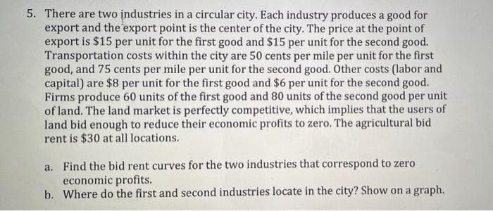 5. There are two industries in a circular city. Each industry produces a good for
export and the export point is the center of the city. The price at the point of
export is $15 per unit for the first good and $15 per unit for the second good.
Transportation costs within the city are 50 cents per mile per unit for the first
good, and 75 cents per mile per unit for the second good. Other costs (labor and
capital) are $8 per unit for the first good and $6 per unit for the second good.
Firms produce 60 units of the first good and 80 units of the second good per unit
of land. The land market is perfectly competitive, which implies that the users of
land bid enough to reduce their economic profits to zero. The agricultural bid
rent is $30 at all locations.
a. Find the bid rent curves for the two industries that correspond to zero
economic profits.
b. Where do the first and second industries locate in the city? Show on a graph.
