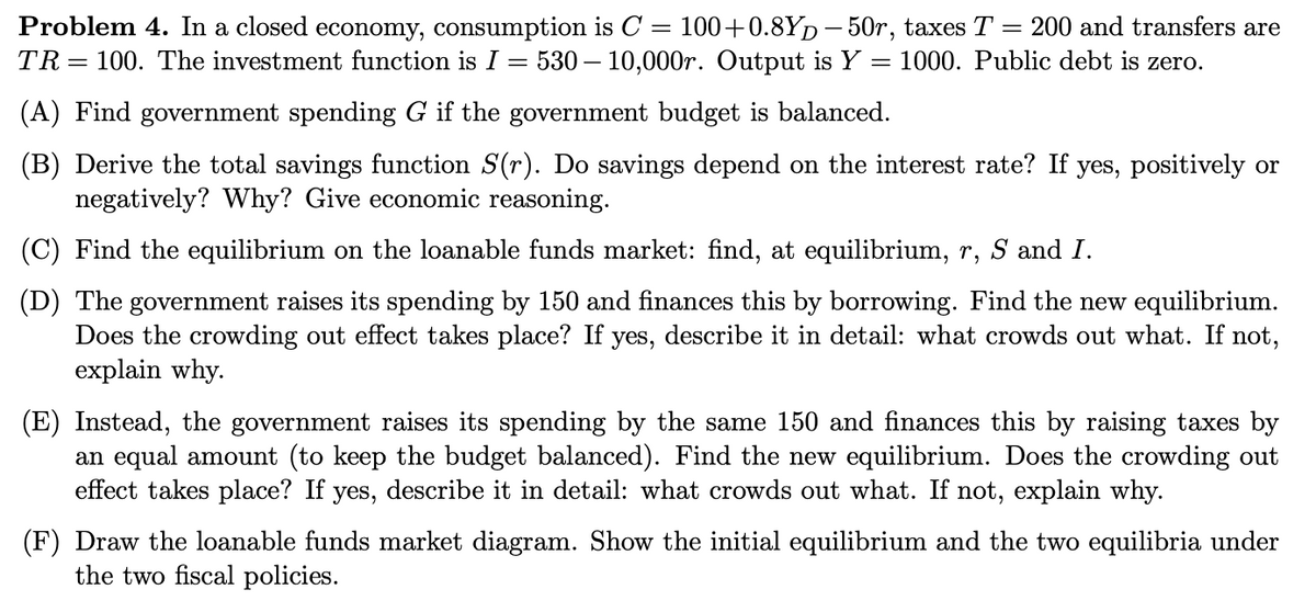 Problem 4. In a closed economy, consumption is C = 100++0.8Yp– 50r, taxes T = 200 and transfers are
530 – 10,000r. Output is Y = 1000. Public debt is zero.
TR= 100. The investment function is I =
(A) Find government spending G if the government budget is balanced.
(B) Derive the total savings function S(r). Do savings depend on the interest rate? If yes, positively or
negatively? Why? Give economic reasoning.
(C) Find the equilibrium on the loanable funds market: find, at equilibrium, r, S and I.
(D) The government raises its spending by 150 and finances this by borrowing. Find the new equilibrium.
Does the crowding out effect takes place? If yes, describe it in detail: what crowds out what. If not,
explain why.
(E) Instead, the government raises its spending by the same 150 and finances this by raising taxes by
an equal amount (to keep the budget balanced). Find the new equilibrium. Does the crowding out
effect takes place? If yes, describe it in detail: what crowds out what. If not, explain why.
(F) Draw the loanable funds market diagram. Show the initial equilibrium and the two equilibria under
the two fiscal policies.
