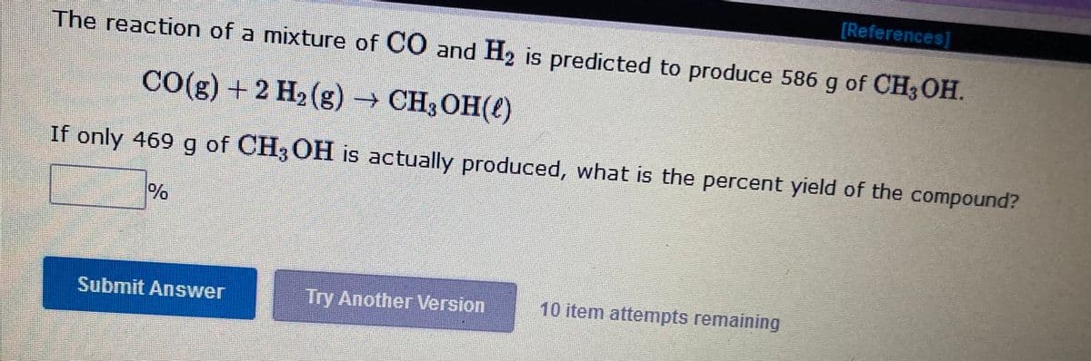 [References]
The reaction of a mixture of CO and H2 is predicted to produce 586 g of CH3OH.
CO(g) + 2 H2 (g) → CH3OH(()
If only 469 g of CH3 OH is actually produced, what is the percent yield of the compound?
Submit Answer
Try Another Version
10 item attempts remaining
