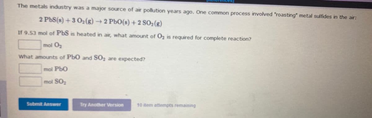 The metals industry was a major source of air pollution years ago. One common process involved "roasting" metal sulfides in the air:
2 PbS(s) + 3 O2(g) → 2 PbO(s) +2 SO2(g)
If 9.53 mol of PbS is heated in air, what amount of O2 is required for complete reaction?
mol O
What amounts of PbO and SO2 are expected?
mol PbO
mol SO2
Submit Answer
Try Another Version
10 item attempts remaining
