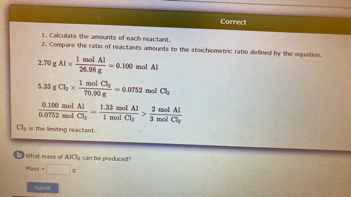 Correct
1. Calculate the amounts of each reactant.
2. Compare the ratio of reactants amounts to the stoichiometric ratio defined by the equation.
1 mol Al
2.70 g Al x
0.100 mol Al
26.98 g
1 mol Cl2
5.33 g Cl, x
0.0752 mol Cl2
70.90g
0.100 mol Al
1.33 mol Al
2 mol Al
0.0752 mol Cl2
1 mol Cl2
3 mol Cl2
Cl, is the limiting reactant.
b What mass of AICI3 can be produced?
Mass =
Submit
