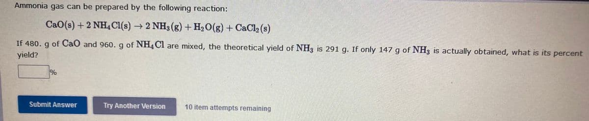 Ammonia gas can be prepared by the following reaction:
CaO(s) + 2 NH4 Cl(s)2 NH3 (g) + H2O(g) + CaCl, (s)
If 480. g of CaO and 960. g of NH4C1 are mixed, the theoretical yield of NH3 is 291 g. If only 147 g of NH3 is actually obtained, what is its percent
yield?
%
Submit Answer
Try Another Version
10 item attempts remaining
