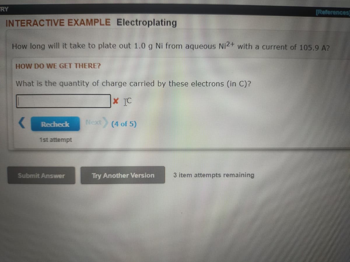 RY
[References]
INTERACTIVE EXAMPLE Electroplating
How long will it take to plate out 1.0 g Ni from aqueous Ni2+ with a current of 105.9 A?
HOW DO WE GET THERE?
What is the quantity of charge carried by these electrons (in C)?
Recheck
Next
(4 of 5)
1st attempt
Submit Answer
Try Another Version
3 item attempts remaining
