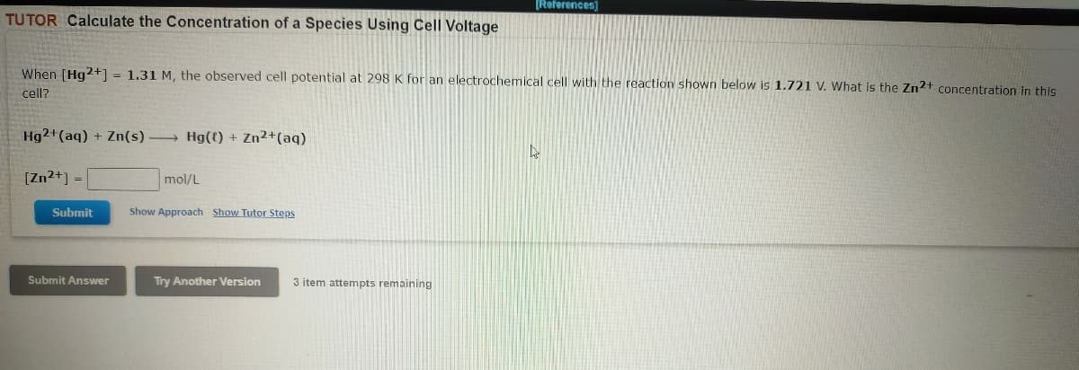 [References)
TUTOR Calculate the Concentration of a Species Using Cell Voltage
When [Hg2+] = 1.31 M, the observed cell potential at 298 K for an electrochemical cell with the reaction shown below is 1.721 V. What is the Zn2+ concentration in this
cell?
Hg2+(aq) + Zn(s)
Hg(() + Zn2+(aq)
[Zn2+] =
mol/L
Submit
Show Approach Show Tutor Steps
Submit Answer
Try Another Version
3 item attempts remaining
