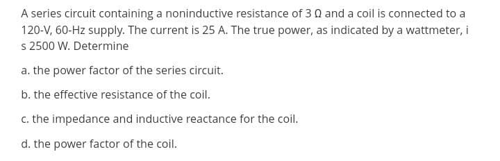 A series circuit containing a noninductive resistance of 3 0 and a coil is connected to a
120-V, 60-Hz supply. The current is 25 A. The true power, as indicated by a wattmeter, i
s 2500 W. Determine
a. the power factor of the series circuit.
b. the effective resistance of the coil.
c. the impedance and inductive reactance for the coil.
d. the power factor of the coil.
