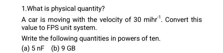1.What is physical quantity?
A car is moving with the velocity of 30 mihr¹. Convert this
value to FPS unit system.
Write the following quantities in powers of ten.
(a) 5 nF (b) 9 GB