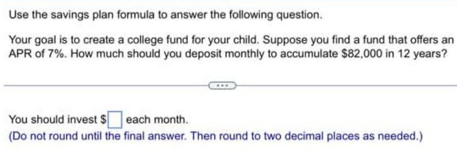 Use the savings plan formula to answer the following question.
Your goal is to create a college fund for your child. Suppose you find a fund that offers an
APR of 7%. How much should you deposit monthly to accumulate $82,000 in 12 years?
You should invest $ each month.
(Do not round until the final answer. Then round to two decimal places as needed.)