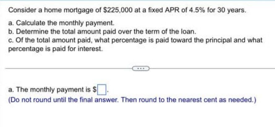 Consider a home mortgage of $225,000 at a fixed APR of 4.5% for 30 years.
a. Calculate the monthly payment.
b. Determine the total amount paid over the term of the loan.
c. Of the total amount paid, what percentage is paid toward the principal and what
percentage is paid for interest.
a. The monthly payment is $
(Do not round until the final answer. Then round to the nearest cent as needed.)