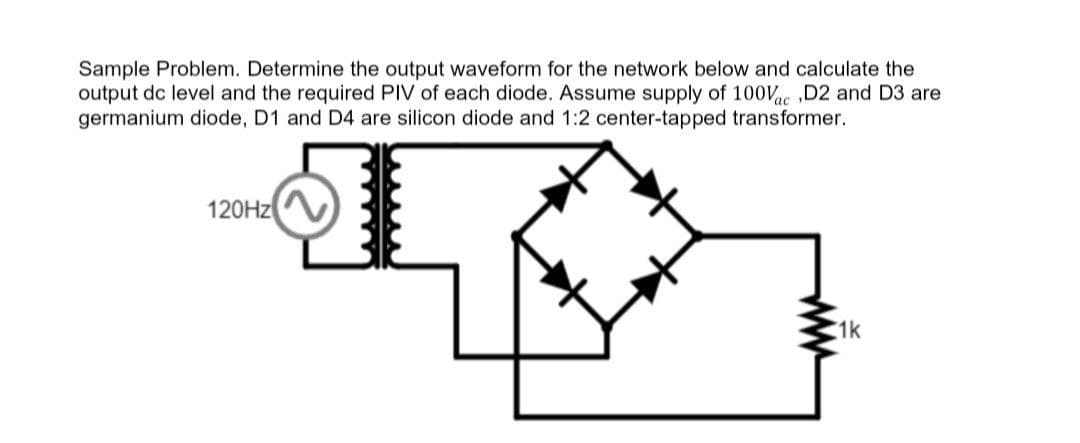 Sample Problem. Determine the output waveform for the network below and calculate the
output dc level and the required PIV of each diode. Assume supply of 100Vac,D2 and D3 are
germanium diode, D1 and D4 are silicon diode and 1:2 center-tapped transformer.
120Hz
www
1k