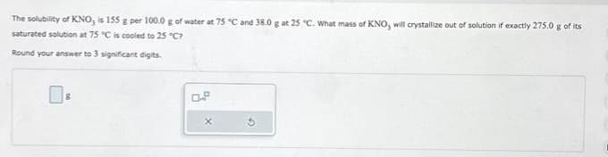 The solubility of KNO, is 155 g per 100.0 g of water at 75 °C and 38.0 g at 25 °C. What mass of KNO, will crystallize out of solution if exactly 275.0 g of its
saturated solution at 75 °C is cooled to 25 °C?
Round your answer to 3 significant digits.
X